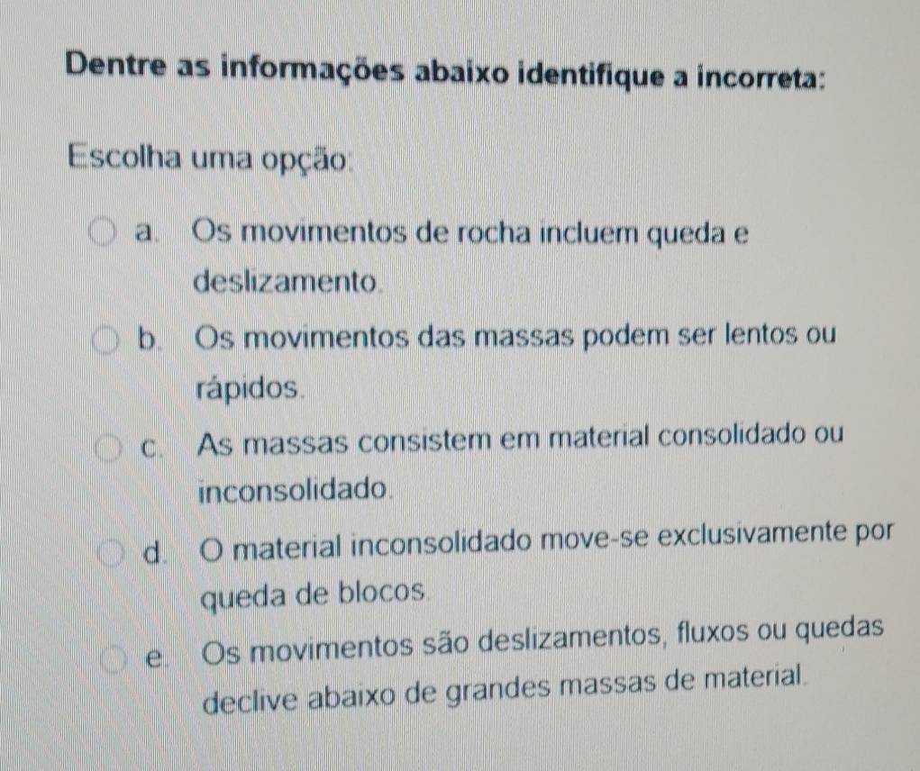 Dentre as informações abaixo identifique a incorreta:
Escolha uma opção:
a. Os movimentos de rocha incluem queda e
deslizamento
b. Os movimentos das massas podem ser lentos ou
rápidos.
c. As massas consistem em material consolidado ou
inconsolidado.
d. O material inconsolidado move-se exclusivamente por
queda de blocos
e Os movimentos são deslizamentos, fluxos ou quedas
declive abaixo de grandes massas de material.