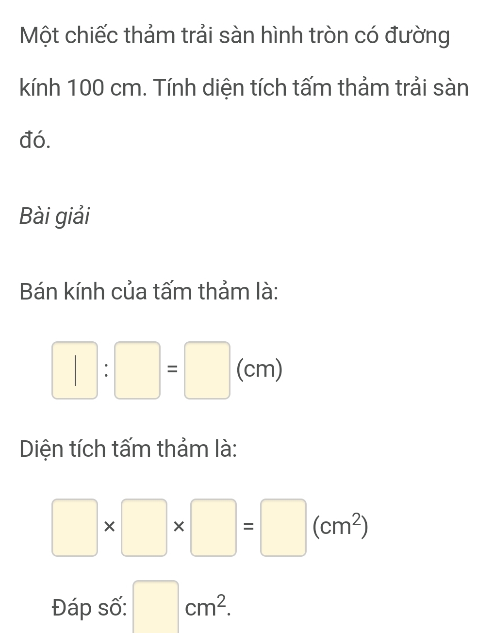 Một chiếc thảm trải sàn hình tròn có đường 
kính 100 cm. Tính diện tích tấm thảm trải sàn 
đó. 
Bài giải 
Bán kính của tấm thảm là:
□ :□ =□ (cm)
Diện tích tấm thảm là:
□ * □ * □ =□ (cm^2)
Đáp số: □ cm^2.