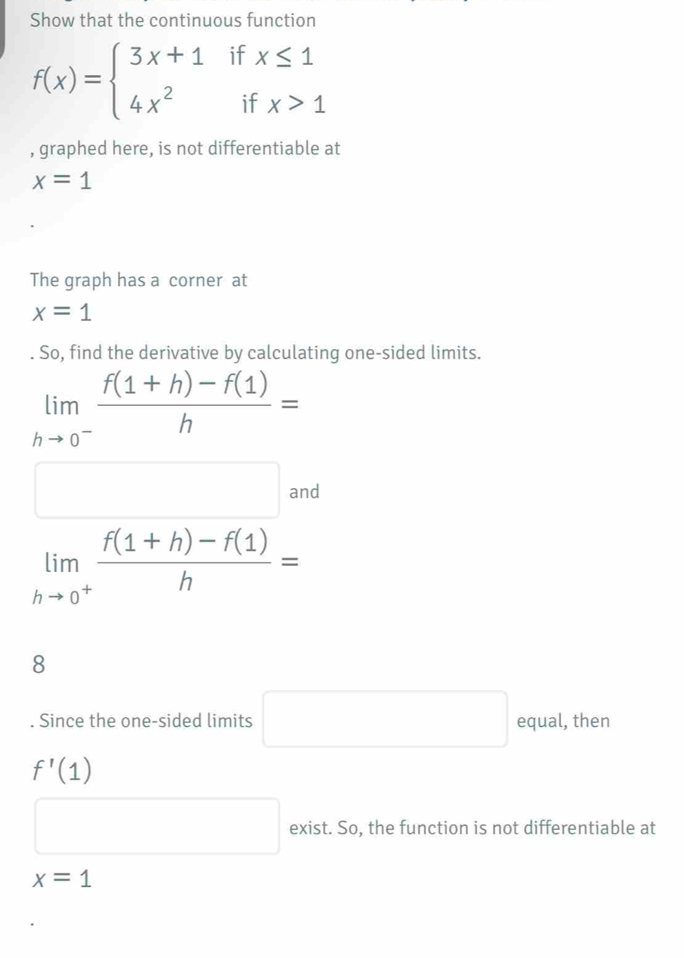 Show that the continuous function
f(x)=beginarrayl 3x+1ifx≤ 1 4x^2ifx>1endarray.
, graphed here, is not differentiable at
x=1
The graph has a corner at
x=1
So, find the derivative by calculating one-sided limits.
limlimits _hto 0^- (f(1+h)-f(1))/h =
□ and
limlimits _hto 0^+ (f(1+h)-f(1))/h =
8. Since the one-sided limits □ equal, then
f'(1)
□ exist. So, the function is not differentiable at
x=1