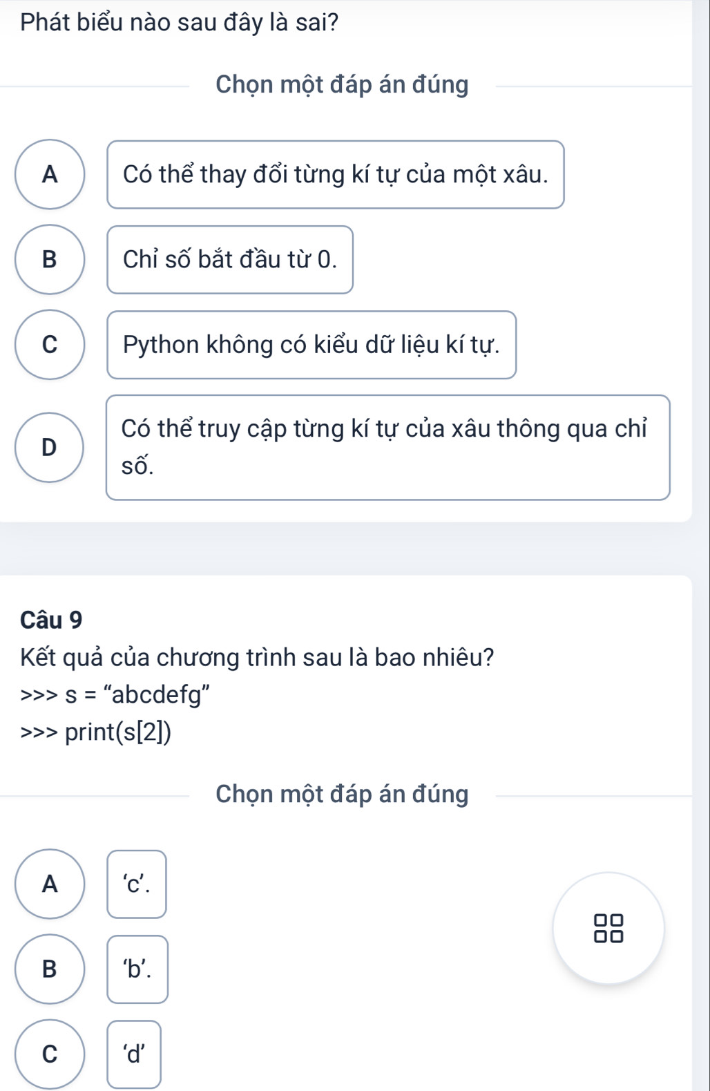 Phát biểu nào sau đây là sai?
Chọn một đáp án đúng
A Có thể thay đổi từng kí tự của một xâu.
B Chỉ số bắt đầu từ 0.
C Python không có kiểu dữ liệu kí tự.
Có thể truy cập từng kí tự của xâu thông qua chỉ
D
số.
Câu 9
Kết quả của chương trình sau là bao nhiêu?
s= “ abcdefg ”
print(s[2])
Chọn một đáp án đúng
A 'c’.
B ‘b’.
C ‘d’