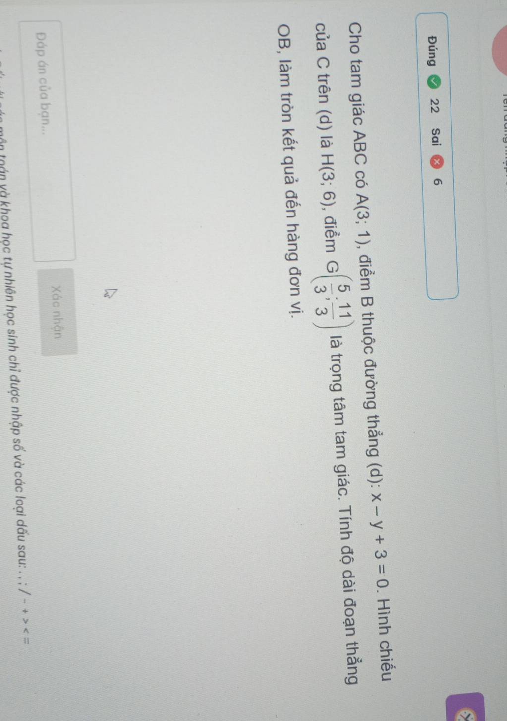 6 
Đúng 22 Sai 6 
Cho tam giác ABC có A(3;1) , điểm B thuộc đường thẳng (d): x-y+3=0. Hình chiếu 
của C trên (d) là H(3;6) , điểm G( 5/3 ; 11/3 ) là trọng tâm tam giác. Tính độ dài đoạn thẳng 
OB, làm tròn kết quả đến hàng đơn vị. 
Xác nhận 
Đáp án của bạn... 
tmôn toán và khoa học tự nhiên học sinh chỉ được nhập số và các loại dấu sau: . , /-+>