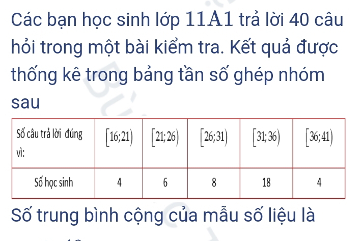 Các bạn học sinh lớp 11A1 trả lời 40 câu
hỏi trong một bài kiểm tra. Kết quả được
thống kê trong bảng tần số ghép nhóm
sau
Số trung bình cộng của mẫu số liệu là