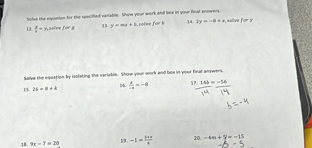 Solve the equation for the specified variable. Show your work and box in your final answers. 
12.  g/h =y_csc lve for g 13. y=mx+b , solve for b 14. 2y=-8+x , solve for y
Solve the equation by isolating the variable. Show your work and box in your final answers. 
16. 
15. 26=8+k  d/-4 =-8 17. 14b=-56
18. 9x-7=20
19. -1= (5+x)/6  20. -4m+5/=-15