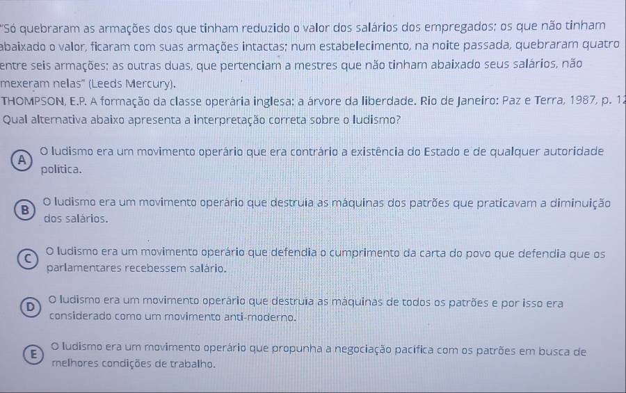 "Só quebraram as armações dos que tinham reduzido o valor dos salários dos empregados; os que não tinham
abaixado o valor, ficaram com suas armações intactas; num estabelecimento, na noite passada, quebraram quatro
entre seis armações; as outras duas, que pertenciam a mestres que não tinham abaixado seus salários, não
mexeram nellas" (Leeds Mercury).
THOMPSON, E.P. A formação da classe operária inglesa: a árvore da liberdade. Rio de Janeiro: Paz e Terra, 1987, p. 12
Qual alternativa abaixo apresenta a interpretação correta sobre o ludismo?
O ludismo era um movimento operário que era contrário a existência do Estado e de qualquer autoridade
A
política.
O ludismo era um movimento operário que destruia as máquinas dos patrões que praticavam a diminuição
B
dos salários.
C O ludismo era um movimento operário que defendia o cumprimento da carta do povo que defendia que os
parlamentares recebessem salário.
D O ludismo era um movimento operário que destruía as máquinas de todos os patrões e por isso era
considerado como um movimento anti-moderno.
E
O ludismo era um movimento operário que propunha a negociação pacífica com os patrões em busca de
melhores condições de trabalho.