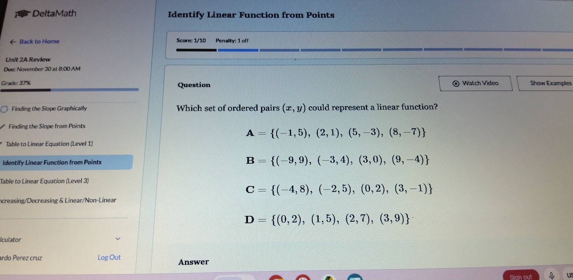 DeltaMath Identify Linear Function from Points
← Back to Home Score: 1/10 Penalty: 1 off
Unit 2A Review
Due: November 30 at 8:00 AM
Grade: 37% Question Watch Video Show Examples
Finding the Slope Graphically Which set of ordered pairs (x,y) could represent a linear function?
Finding the Slope from Points
A= (-1,5),(2,1),(5,-3),(8,-7)
Table to Linear Equation (Level 1)
Identify Linear Function from Points B= (-9,9),(-3,4),(3,0),(9,-4)
Table to Linear Equation (Level 3)
C= (-4,8),(-2,5),(0,2),(3,-1)
ncreasing/Decreasing & Linear/Non-Linear
D= (0,2),(1,5),(2,7),(3,9)
Iculator
ardo Perez cruz Log Out
Answer
Sian out