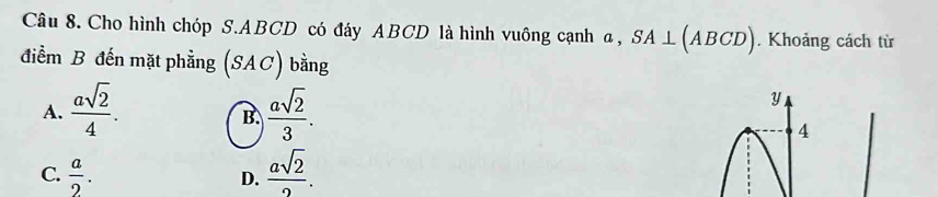 Cho hình chóp S. ABCD có đáy ABCD là hình vuông cạnh α, SA⊥ (ABCD). Khoảng cách từ
điểm B đến mặt phẳng SAC) bằng
A.  asqrt(2)/4 .  asqrt(2)/3 .
y
B.
4
C.  a/2 .  asqrt(2)/2 . 
D.