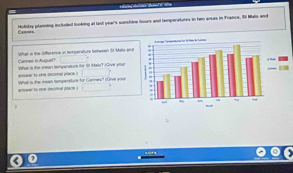Extracting Intarination Qbelition i0. 16739 
Holiday planning included looking at last year's sunshine hours and temperatures in two areas in France, St Malo and 
Cannes 
What is the difference in temperature between St Malo and 
Cannes in August? 
What is the mean temperature for St Malo? (Give your 
answer to one decimal place.) 
What is the mean temperature for Cannes? (Give your 
answer to one decimal place ) 
ngfe 
?
