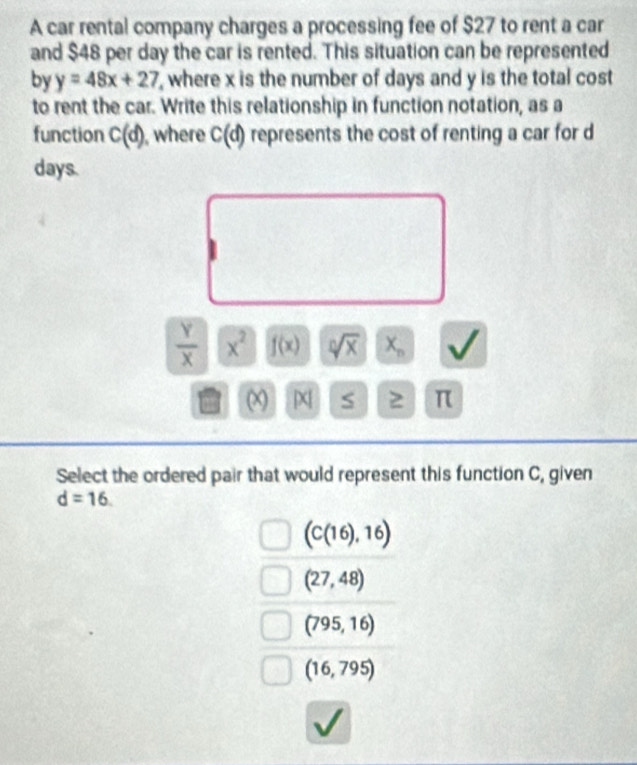 A car rental company charges a processing fee of $27 to rent a car
and $48 per day the car is rented. This situation can be represented
by y=48x+27 , where x is the number of days and y is the total cost
to rent the car. Write this relationship in function notation, as a
function C(d) , where C(d) represents the cost of renting a car for d
days.
 Y/X  x^2 f(x) sqrt[n](x) X_n
(x) X S 2 π
Select the ordered pair that would represent this function C, given
d=16.
(C(16),16)
(27,48)
(795,16)
(16,795)