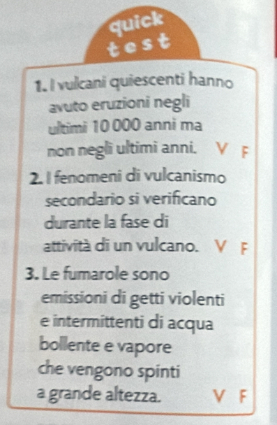 quick
test
1. I vulcani quiescenti hanno
avuto eruzioni negli
ultimi 10 000 anni ma
non negli ultimi anni. V F
2. I fenomeni di vulcanismo
secondario si verificano
durante la fase di
attività di un vulcano. V F
3. Le fumarole sono
emissioni di getti violenti
e intermittenti di acqua
bollente e vapore
che vengono spinti
a grande altezza. V F