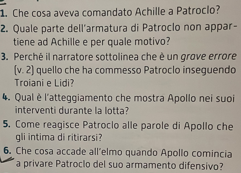 Che cosa aveva comandato Achille a Patroclo? 
2. Quale parte dell’armatura di Patroclo non appar- 
tiene ad Achille e per quale motivo? 
3. Perché il narratore sottolinea che è un grove errore 
(v. 2) quello che ha commesso Patroclo inseguendo 
Troiani e Lidi? 
4. Qual è l'atteggiamento che mostra Apollo nei suoi 
interventi durante la lotta? 
5. Come reagisce Patroclo alle parole di Apollo che 
gli intima di ritirarsi? 
6. Che cosa accade all’elmo quando Apollo comincia 
a privare Patroclo del suo armamento difensivo?