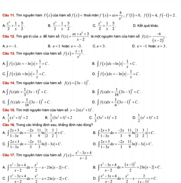 Tìm nguyên hàm F(x) của hàm số f(x)= thoả mãn f'(x)=ax+ b/x^2 ,f'(1)=0,f(1)=4,f(-1)=2.
A.  x^2/2 + 1/x + 5/2 . B.  x^2/2 - 1/x + 5/2 . C.  x^2/2 + 1/x - 5/2 . D. Kết quả khác.
Câu 12. Tìm giá trị của # để hàm số F(x)= (ax+a^2+3)/x-2  là một nguyên hàm của hàm số f(x)=frac -6(x-2)^2.
A. a=-1. B. a=1 hoặc a=-3. C. a=3. D. a=-1 hoặc a=3.
Câu 13. Tìm nguyên hàm của hàm số f(x)= (x-1)/x^2 .
A. ∈t f(x)dx=-ln |x|+ 1/x +C. ∈t f(x)dx=ln |x|- 1/x +C.
B.
C. ∈t f(x)dx=ln |x|+ 1/x +C. ∈t f(x)dx=-ln |x|- 1/x +C.
D.
Câu 14. Tìm nguyên hàm của hàm số f(x)=(3x-1)^5.
A. ∈t f(x)dx= 1/3 (3x-1)^6+C. ∈t f(x)dx= 1/18 (3x-1)^6+C.
B.
C. ∈t f(x)dx= 1/18 (3x-1)^5+C. ∈t f(x)dx= 1/6 (3x-1)^6+C.
D.
Câu 15. Tìm một nguyên hàm của hàm số y=2x(x^2+1)^2.
A.  1/3 (x^2+1)^3+2 B.  1/3 (3x^2+1)^3+2 C.  1/3 (3x^2+1)^3+2 D.  1/2 (x^2+1)^3+2
Câu 16. Trong các khẳng định sau, khẳng định nào đúng?
A. ∈t  (2x+3)/1-3x dx= (-2x)/3 - 11/9 ln | 1/2 - 3/2 x|+C. B. ∈t  (2x+3)/1-3x dx= (-2x)/3 - 11/9 ln | 1/2 - 3/2 x|+C.
C. ∈t  (2x+3)/1-3x dx= (-2x)/3 + 11/3 ln |1-3x|+C. ∈t  (2x+3)/1-3x dx= (-2x)/3 - 11/9 ln |1-3x|+C.
D.
Câu 17. Tìm nguyên hàm của hàm số f(x)= (x^2-3x+4)/x-2 .
A. ∈t  (x^2-3x+4)/x-2 dx= x^2/2 -x-2ln |x-2|+C. B. ∈t  (x^2-3x+4)/x-2 dx=frac (x-1)^22+2ln |x-2|+C.
C. ∈t  (x^2-3x+4)/x-2 dx= x^2/2 -x+2ln |x-2|+C. D. ∈t  (x^2-3x+4)/x-2 dx= x^2/2 -x-frac 2(x-2)^2+C.