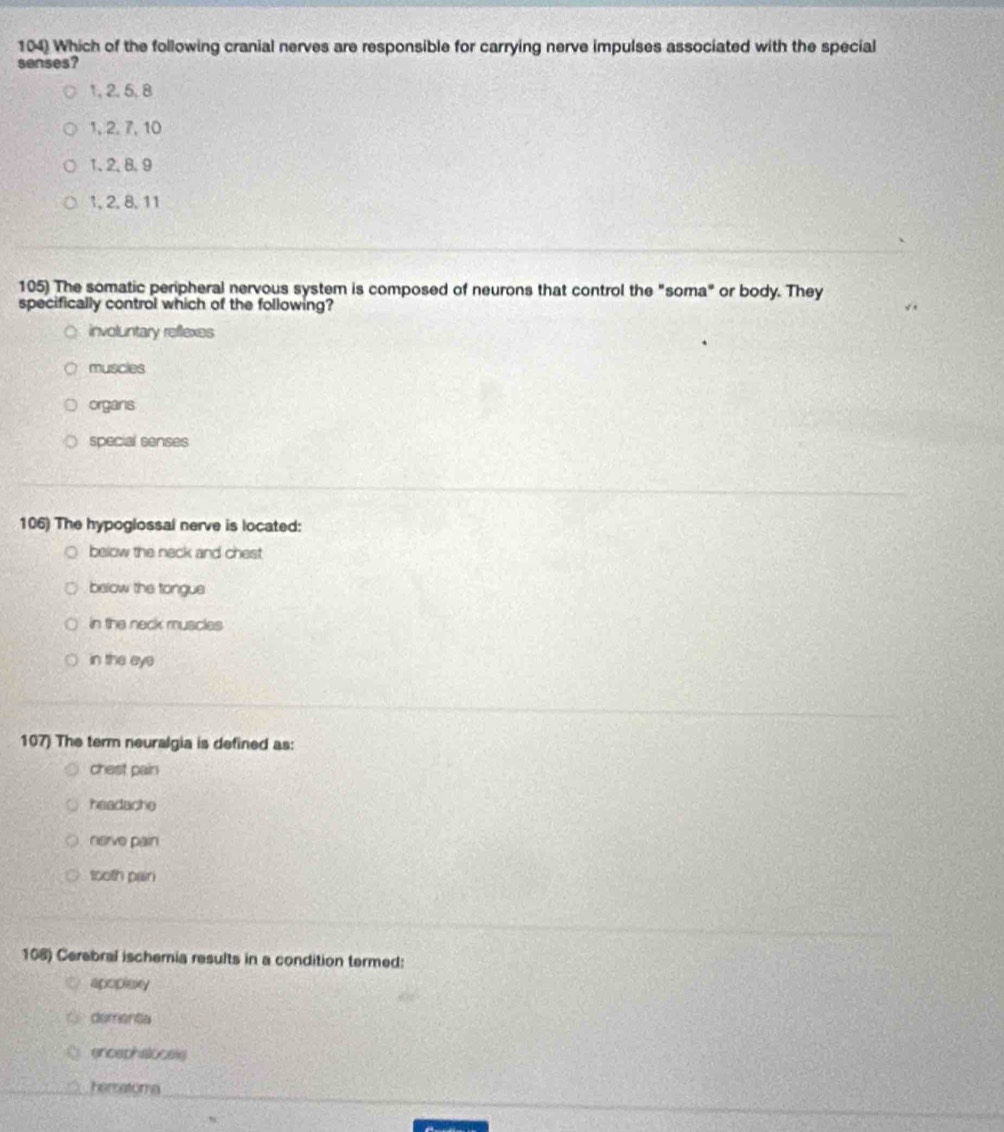 Which of the following cranial nerves are responsible for carrying nerve impulses associated with the special
senses?
1, 2, 5, 8
1, 2, 7, 10
1 、 2 、 8 、 9
1, 2, 8, 11
105) The somatic peripheral nervous system is composed of neurons that control the "soma" or body. They
specifically control which of the following?
involuntary reflexes
muscies
organs
special senses
106) The hypoglossal nerve is located:
below the neck and chest
below the tongue
in the neck muscles
in the eye
107) The term neuralgia is defined as:
chest pain
headache
nerve pain
tooth pan
108) Cerebral ischernia results in a condition termed:
apoplaky
dementa
encaphalocels
hematoma