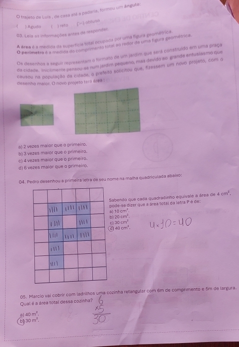 trajeto de Luis , de casa até a padaria, formou um ângulo:
() obtuso
) Agudo ( ) reto
03. Leia as informações antes de responder.
A área é a medida da superfícia total ocupada por uma figura geométrica
O perímetro é a medida do comprimento total ao redor de uma figura geométrica.
Os desenhos a seguir representam o formato de um jardim que será construído em uma praça
da cidade. inicilmente pensou-se num jardim pequeno, mas devido ao grande entusiasmo que
causou na população da cidade, o prefeito solicitou que, fizessem um novo projeto, com o
desenho maior. O novo projeto terá área :
a) 2 vezes maior que o primeiro.
b) 3 vezes maior que o primeiro.
c) 4 vezes maior que o primeiro.
d) 6 vezes maior que o primeiro.
04. Pedro desenhou a primeira letra de seu nome na malha quadriculada abaixo:
Sabendo que cada quadradinho equivale a área de 4cm^2, 
pode-se dizer que a área total da letra Pé de:
B) 10cm^2.
bì 20cm^2.
c) 30cm^2
d 40cm^2. 
A u
1 1
05. Marcio vai cobrir com ladrilhos uma cozinha retangular com 6m de comprimento e 5m de largura.
Qual é a área total dessa cozinha?
a) 40m^2.
b 30m^2.