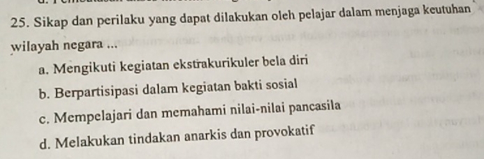 Sikap dan perilaku yang dapat dilakukan oleh pelajar dalam menjaga keutuhan
wilayah negara ...
a. Mengikuti kegiatan ekstřakurikuler bela diri
b. Berpartisipasi dalam kegiatan bakti sosial
c. Mempelajari dan memahami nilai-nilai pancasila
d. Melakukan tindakan anarkis dan provokatif