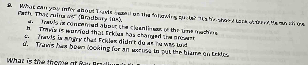 What can you infer about Travis based on the following quote? “It’s his shoes! Look at them! He ran off the
Path. That ruins us" (Bradbury 108).
a. Travis is concerned about the cleanliness of the time machine
b. Travis is worried that Eckles has changed the present
c. Travis is angry that Eckles didn’t do as he was told
d. Travis has been looking for an excuse to put the blame on Eckles
What is the theme of Ray Brad