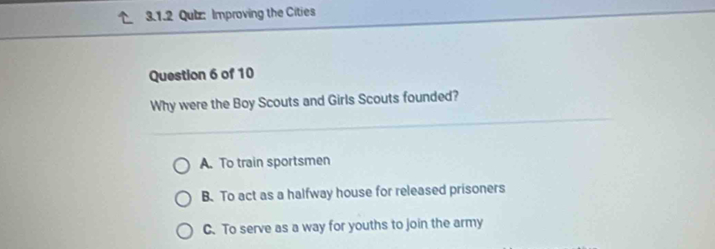 Improving the Cities
Question 6 of 10
Why were the Boy Scouts and Girls Scouts founded?
A. To train sportsmen
B. To act as a halfway house for released prisoners
C.To serve as a way for youths to join the army