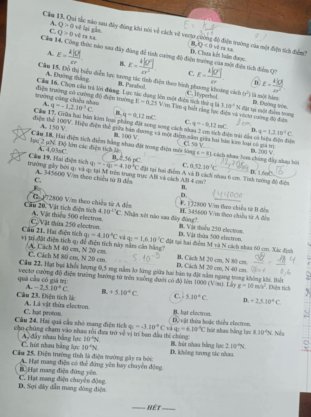 A. Q>0 vẽ lại gần.
Câu 13. Qui tắc nào sau đây đúng khi nói về cách vẽ vectơ cường độ điện trường của một điện tích điểm?
C. Q>0voverline e ra xa
B, Q<0</tex> về ra xa.
Câu 14. Công thức nào sau đây đúng đề tính cường độ điện trường của một điện tích điểm Q?
A. E= k|Q|/varepsilon r . D. Chưa kết luận được.
B. E= k|Q^2|/varepsilon r^2 . C. E= k|Q^2|/varepsilon r .
Câu 15. Đồ thị biểu diễn lực tương tác tĩnh điện theo bình phương khoảng cách (r) là một hàm:
D. E= k|Q|/varepsilon r^2 .
A. Đường thắng. B. Parabol. C. Hyperbol
Câu 16. Chọn câu trả lời đúng. Lực tác dụng lên một điện tích thử q là 3.10^(-5)N đặt tại một điểm trong
trường cùng chiều nhau q=-1,2.10^(-3)C.
điện trường có cường độ điện trường E=0,25V/m.Tìm q biết rằng lực điện và véctơ cường độ điện
A. D. Đường tròn.
B. q=0,12mC. C.
Câu 17. Giữa hai bản kim loại phẳng đặt song song cách nh q=-0,12mC. ện trái dấu có hiệu điện điện
D. q=1,2.10^(-3)C.
điện thể 100V. Hiệu điện thể giữa bản dương và một điểm nằm giữa hai bản kim loại có giá trị:
A. 150 V. B. 100 V. C. 50 V.
lực 2 μN. Độ lớn các điện tích là:
Câu 18. Hai điện tích điểm bằng nhau đặt trong điện môi lỏng varepsilon =8L cách nhau 3cm chúng đầy nhau bởi
A. 4,03nC.
D. 200 V.
C. 0,52.10^(-7)C.
B, 2,56 pC. D. 1,6nC.
Câu 19. Hai điện tích q_1=-q_2=4.10^(-8)C đặt tại hai điểm A và B cách nhau 6 cm. Tính tường độ điện
trường gây bởi q1 và q2 tại M trên trung trực AB và cách AB 4 cm?
A. 345600 V/m theo chiều từ B đến B.
C.
D.
F. 172800 V/m theo chiều từ B đến
G.172800 V/m theo chiều từ A đến H. 345600 V/m theo chiều từ A đến
Câu 20. Vật tích điện tích 4.10^(-17)C. Nhận xét nào sau đây đúng?.
A. Vật thiếu 500 electron. B. Vật thiếu 250 electron.
C. Vật thừa 250 electron. D. Vật thừa 500 electron.
Cầu 21. Hai điện tích q_1=4.10^(-8)C và q_2=1,6.10^(-7)C đặt tại hai điểm M và N cách nhau 60 cm. Xác định
vị trí đặt điện tích q3 để điện tích này nằm cân bằng?
A. Cách M 40 cm, N 20 cm. B. Cách M 20 cm, N 80 cm.
C. Cách M 80 cm, N 20 cm. D. Cách M 20 cm, N 40 cm.
Câu 22. Hạt bụi khối lượng 0,5 mg nằm lơ lửng giữa hai bản tụ đặt nằm ngang trong không khí. Biết
vectơ cường độ điện trường hướng từ trên xuống dưới có độ lớn 1000 (V/m). Lấy g=10m/s^2. Điện tích
quả cầu có giá trị:
A. -2,5.10^(-6)C.
B. +5.10^(-6)C.
C.
Câu 23. Điện tích là: 5.10^(-6)C.
D. +2,5.10^(-6)C.
A. Là vật thừa electron. B. hạt electron.
C. hạt proton. Do vật thừa hoặc thiều electron.
Câu 24. Hai quả cầu nhỏ mạng điện tích q_1=-3.10^(-9)C và q_2=6.10^(-9)C hút nhau bằng lực 8.10^(-6)N Nếu
cho chúng chạm vào nhau rồi đưa trở về vị trí ban đầu thì chúng:
A đầy nhau bằng lực 10^(-6)N. B. hút nhau bằng lực 2.10^(-6)N.
C. hút nhau bằng lực 10^(-6)N. D. không tương tác nhau.
Câu 25. Điện trường tĩnh là điện trường gây ra bởi:
A. Hạt mang điện có thể đứng yên hay chuyển động.
B.)Hạt mang điện đứng yên.
C. Hạt mang điện chuyển động.
D. Sợi dây dẫn mang dòng điện.
_hét_