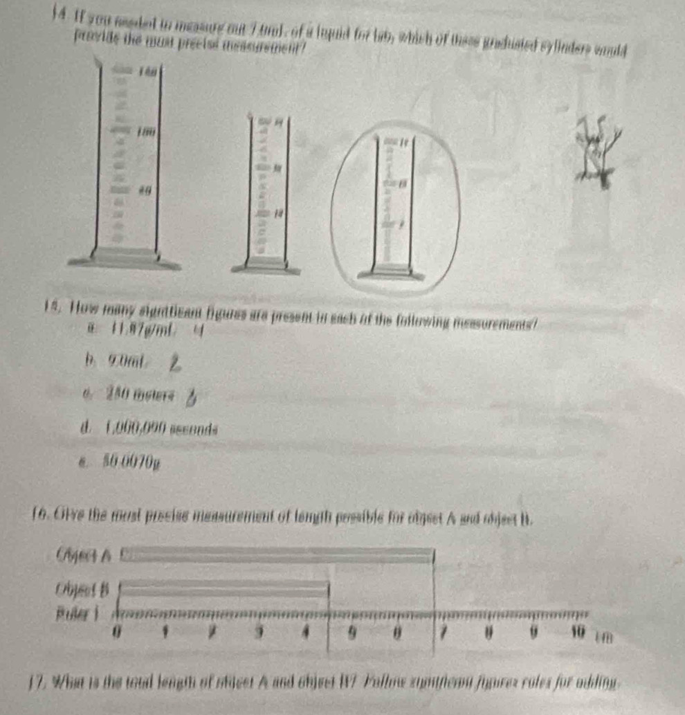 4. If you aeeded io measure out 7 tr), of a inquid for lab, which of these gradusied sylinders would
provide the must preeise messurement?
1
15. How many signttizant figures are present in each of the following messurements?
11. 87g/mL
b. 9.0mL
0. 280 melers
d. 1,000,090 assonds
e. 80 0070g
f6. Olve the most poseise measurement of lemgh possible for algset A and object B.
17. What is the tood length of oficet A and object W7 Follow symttican fugures roles for adding