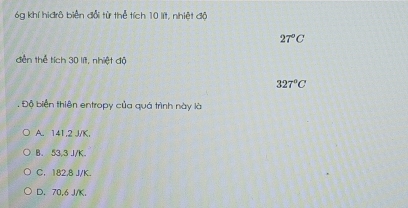 óg khí hiđrô biển đổi từ thể tích 10 lít, nhiệt độ
27°C
dến thể tích 30 lít, nhiệt độ
327°C
Độ biển thiên entropy của quá trình này là
A. 141,2 J/K,
B. 53,3 J/K.
C. 182,8 J/K.
D. 70,6 J/K.