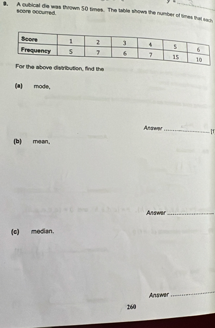 y=
9. A cubical die was thrown 50 times. The table shows the number of times that each 
score occurred. 
he above distribution, find the 
(a) mode, 
Answer_ 
[1 
(b) mean, 
Answer_ 
(c) median. 
Answer 
_ 
260