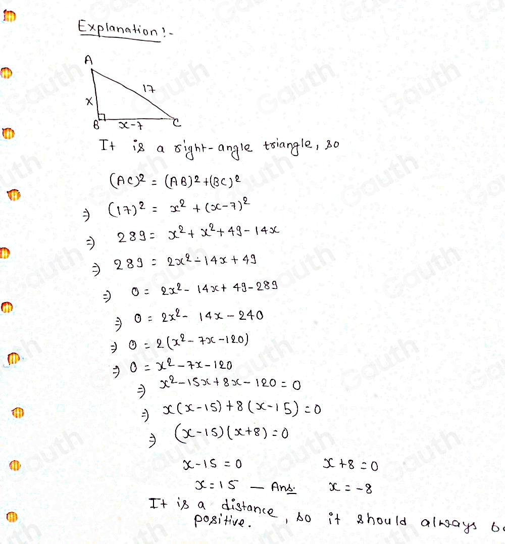 Explanation? 
It is a sight-angle tsiangle, 30
(AC)^2=(AB)^2+(BC)^2
(17)^2=x^2+(x-7)^2
289=x^2+x^2+49-14x
289=2x^2-14x+49
Rightarrow 0=2x^2-14x+49-289
Rightarrow 0=2x^2-14x-240
Rightarrow θ =2(x^2-7x-120)
Rightarrow 0=x^2-7x-120
Rightarrow x^2-15x+8x-120=0
Rightarrow x(x-15)+8(x-15)=0
Rightarrow (x-15)(x+8)=0
x-15=0
x+8=0
x=15 _And. x=-8
It is a distance, so it should always b 
positive.