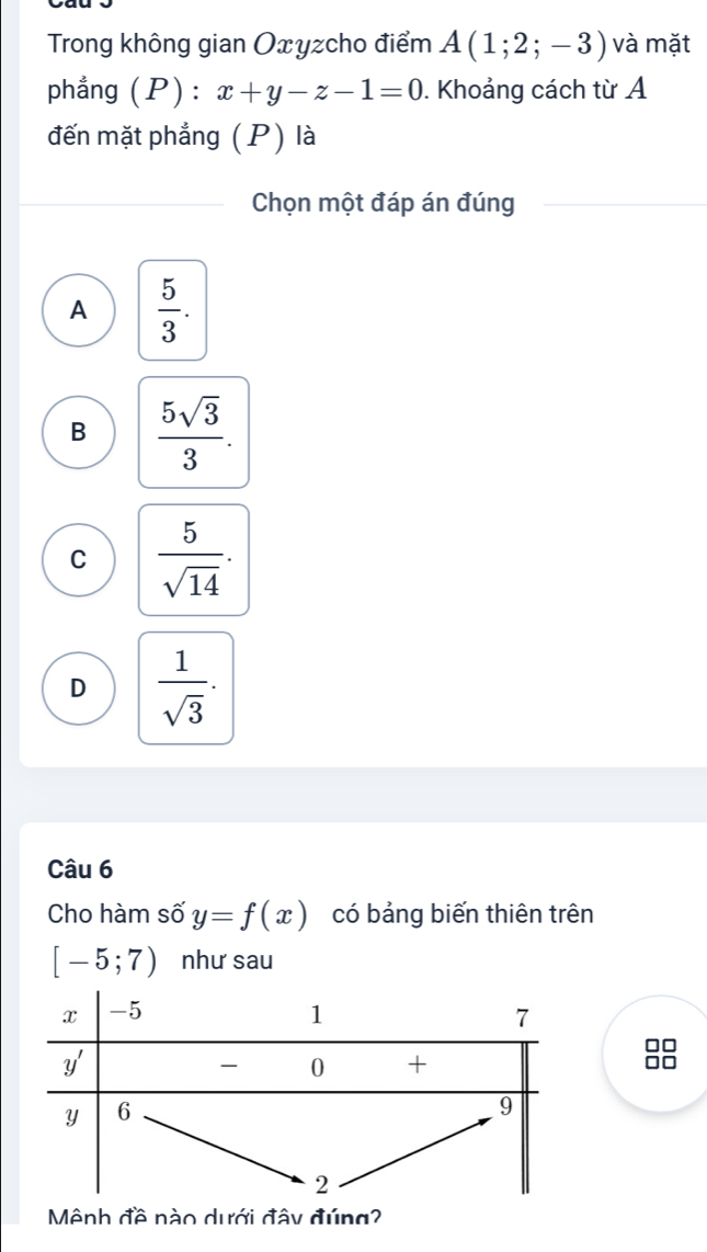 Trong không gian Oxyzcho điểm A(1;2;-3) và mặt
phẳng (P) : x+y-z-1=0. Khoảng cách từ A
đến mặt phẳng (P) là
Chọn một đáp án đúng
A  5/3 .
B  5sqrt(3)/3 .
C  5/sqrt(14) .
D  1/sqrt(3) .
Câu 6
Cho hàm số y=f(x) có bảng biến thiên trên
[-5;7) như sau
UL
Mệnh đề nào dưới đây đúng?