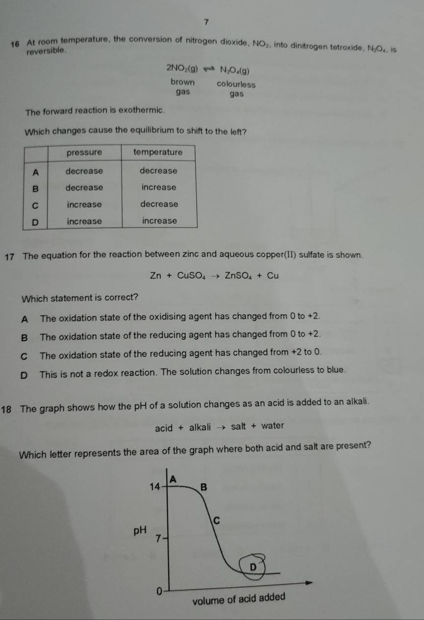 7
16 At room temperature, the conversion of nitrogen dioxide, NO_2 , into dinitrogen tetroxide. N_2O_4 is
reversible.
2NO_2(g)leftharpoons N_2O_4(g)
brown colourless
gas gas
The forward reaction is exothermic.
Which changes cause the equilibrium to shift to the left?
17 The equation for the reaction between zinc and aqueous copper(II) sulfate is shown.
Zn+CuSO_4to ZnSO_4+Cu
Which statement is correct?
A The oxidation state of the oxidising agent has changed from 0 to +2.
B The oxidation state of the reducing agent has changed from 0 to +2.
C The oxidation state of the reducing agent has changed from +2 to 0.
D This is not a redox reaction. The solution changes from colourless to blue.
18 The graph shows how the pH of a solution changes as an acid is added to an alkali.
acid+ lkalito salt+ water
Which letter represents the area of the graph where both acid and salt are present?