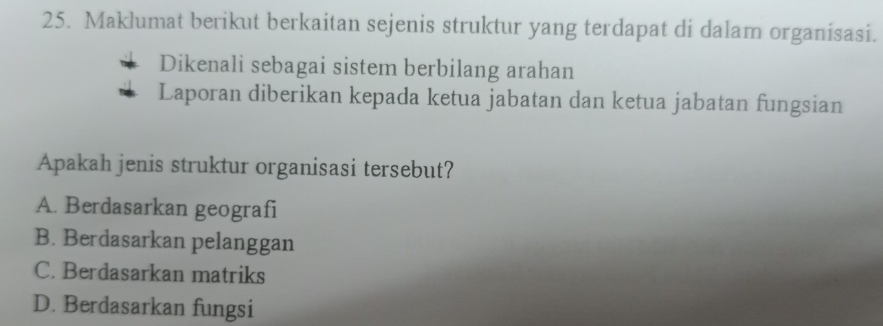 Maklumat berikut berkaitan sejenis struktur yang terdapat di dalam organisasi.
Dikenali sebagai sistem berbilang arahan
Laporan diberikan kepada ketua jabatan dan ketua jabatan fungsian
Apakah jenis struktur organisasi tersebut?
A. Berdasarkan geografi
B. Berdasarkan pelanggan
C. Berdasarkan matriks
D. Berdasarkan fungsi