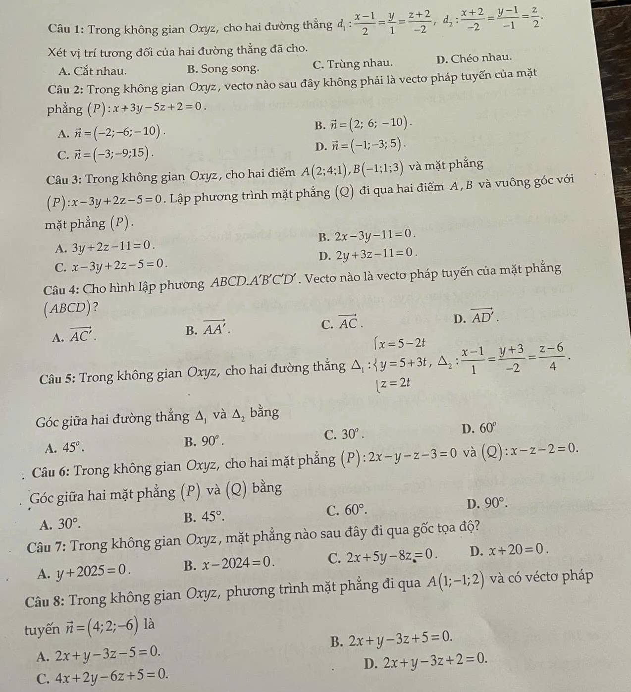 Trong không gian Oxyz, cho hai đường thẳng d_1: (x-1)/2 = y/1 = (z+2)/-2 ,d_2: (x+2)/-2 = (y-1)/-1 = z/2 .
Xét vị trí tương đối của hai đường thẳng đã cho.
A. Cắt nhau. B. Song song. C. Trùng nhau. D. Chéo nhau.
Câu 2: Trong không gian Oxyz, vectơ nào sau đây không phải là vectơ pháp tuyến của mặt
phẳng (P):x+3y-5z+2=0.
A. vector n=(-2;-6;-10).
B. vector n=(2;6;-10).
C. vector n=(-3;-9;15).
D. vector n=(-1;-3;5).
Câu 3: Trong không gian Oxyz, cho hai điểm A(2;4;1),B(-1;1;3) và mặt phẳng
( P ):x-3y+2z-5=0. Lập phương trình mặt phẳng (Q) đi qua hai điểm A, B và vuông góc với
mặt phẳng (P).
B. 2x-3y-11=0.
A. 3y+2z-11=0.
D. 2y+3z-11=0.
C. x-3y+2z-5=0.
Câu 4: Cho hình lập phương ABCD.A A'B'C'D' a  . Vecto nào là vectơ pháp tuyến của mặt phẳng
(ABCD)？
C. vector AC.
D. vector AD'.
A. vector AC'.
B. vector AA'.
(x=5-2t
Câu 5: Trong không gian Oxyz, cho hai đường thắng △ _1: y=5+3t,△ _2: (x-1)/1 = (y+3)/-2 = (z-6)/4 .
|z=2t
Góc giữa hai đường thắng △ _1 và △ _2 bằng
C.
A. 45°. B. 90^o. 30^o. D. 60°
Câu 6: Trong không gian Oxyz, cho hai mặt phẳng (P):2x-y-z-3=0 và (Q):x-z-2=0.
Góc giữa hai mặt phẳng (P) và (Q) bằng
A. 30°. B. 45°. C. 60°. D. 90°.
Câu 7: Trong không gian Oxyz, mặt phẳng nào sau đây đi qua gốc tọa độ?
A. y+2025=0. B. x-2024=0. C. 2x+5y-8z=0. D. x+20=0.
Câu 8: Trong không gian Oxyz, phương trình mặt phẳng đi qua A(1;-1;2) và có véctơ pháp
tuyến vector n=(4;2;-6) là
B. 2x+y-3z+5=0.
A. 2x+y-3z-5=0.
D. 2x+y-3z+2=0.
C. 4x+2y-6z+5=0.