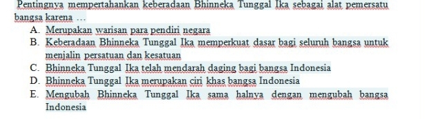 Pentingnya mempertahankan keberadaan Bhinneka Tunggal Ika sebagai alat pemersatu
bangsa karena …
A. Merupakan warisan para pendiri negara
B. Keberadaan Bhinneka Tunggal Ika memperkuat dasar bagi seluruh bangsa untuk
menjalin persatuan dan kesatuan
C. Bhinneka Tunggal Ika telah mendarah daging bagi bangsa Indonesia
D. Bhinneka Tunggal Ika merupakan ciri khas bangsa Indonesia
E. Mengubah Bhinneka Tunggal Ika sama halnya dengan mengubah bangsa
Indonesia