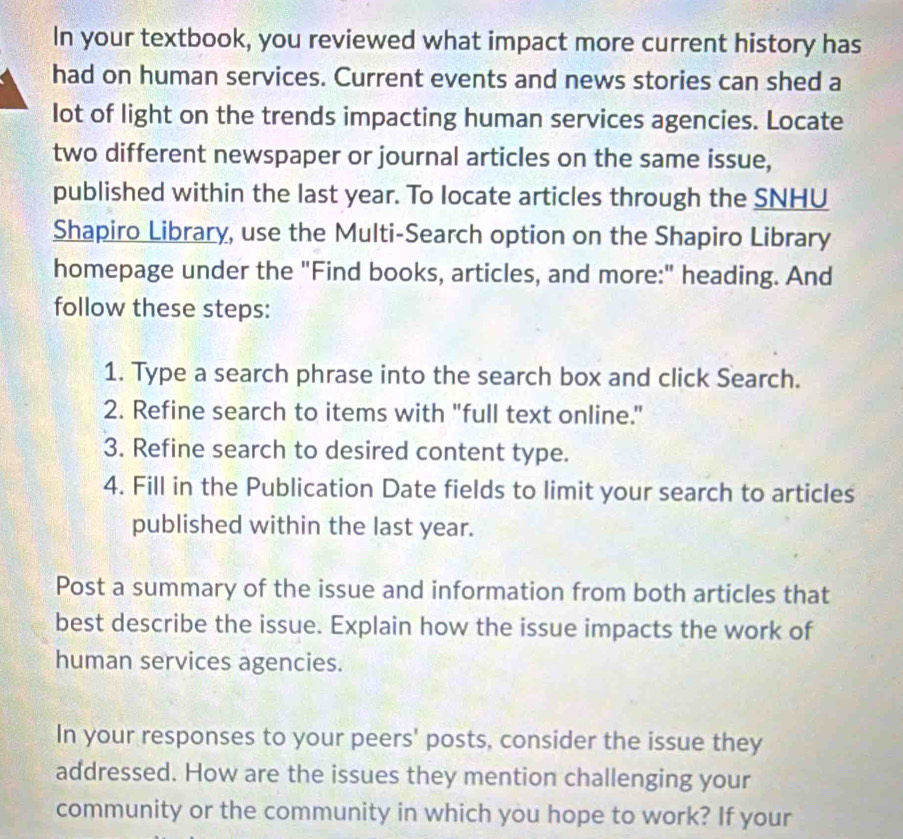 In your textbook, you reviewed what impact more current history has 
had on human services. Current events and news stories can shed a 
lot of light on the trends impacting human services agencies. Locate 
two different newspaper or journal articles on the same issue, 
published within the last year. To locate articles through the SNHU 
Shapiro Library, use the Multi-Search option on the Shapiro Library 
homepage under the "Find books, articles, and more:" heading. And 
follow these steps: 
1. Type a search phrase into the search box and click Search. 
2. Refine search to items with "full text online." 
3. Refine search to desired content type. 
4. Fill in the Publication Date fields to limit your search to articles 
published within the last year. 
Post a summary of the issue and information from both articles that 
best describe the issue. Explain how the issue impacts the work of 
human services agencies. 
In your responses to your peers' posts, consider the issue they 
addressed. How are the issues they mention challenging your 
community or the community in which you hope to work? If your