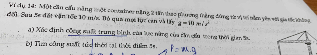 Ví dụ 14: Một cần cấu nâng một container nặng 2 tấn theo phương thẳng đứng từ vị trí nằm yên với gia tốc không 
đối. Sau 5s đặt vận tốc 10 m/s. Bỏ qua mọi lực cản và lấy g=10m/s^2
a) Xác định công suất trung bình của lực nâng của cần cấu trong thời gian 5s. 
b) Tìm công suất tức thời tại thời điểm 5s.