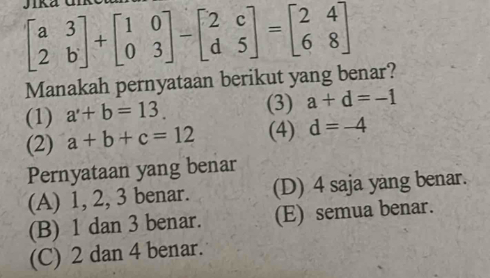 beginbmatrix a&3 2&bendbmatrix +beginbmatrix 1&0 0&3endbmatrix -beginbmatrix 2&c d&5endbmatrix =beginbmatrix 2&4 6&8endbmatrix
Manakah pernyataan berikut yang benar?
(1) a'+b=13. (3) a+d=-1
(2) a+b+c=12 (4) d=-4
Pernyataan yang benar
(A) 1, 2, 3 benar. (D) 4 saja yang benar.
(B) 1 dan 3 benar. (E) semua benar.
(C) 2 dan 4 benar.