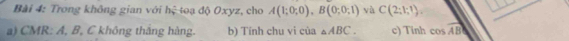 Trong không gian với hệ toạ độ Oxyz, cho A(1;0;0), B(0;0;1) và C(2;1;1), 
a) CMR: A, B, C không thắng hàng. b) Tính chu vi của △ ABC. c) Tinh cos vector AB