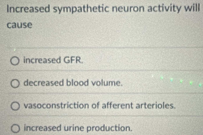 Increased sympathetic neuron activity will
cause
increased GFR.
decreased blood volume.
vasoconstriction of afferent arterioles.
increased urine production.