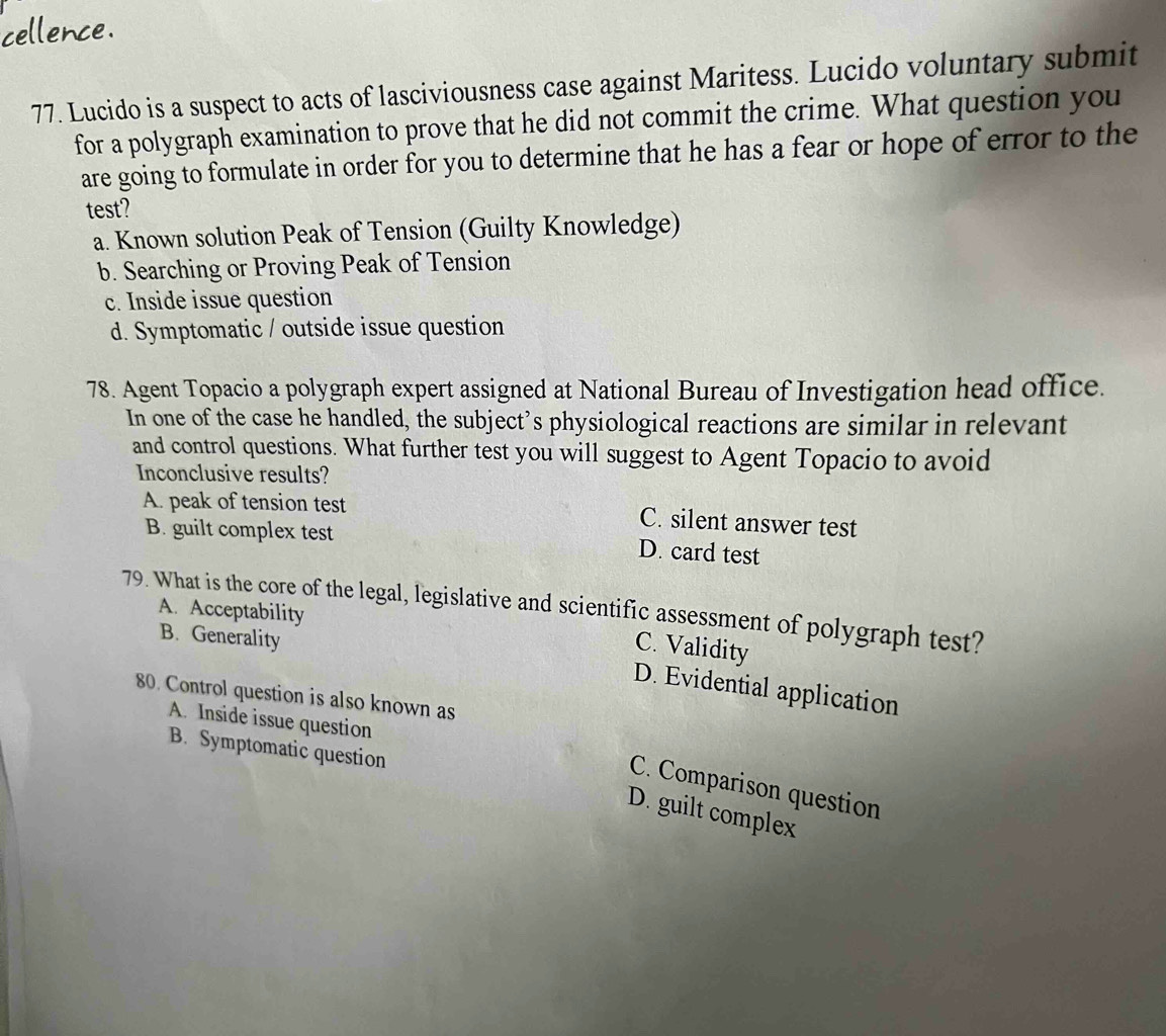 cellence.
77. Lucido is a suspect to acts of lasciviousness case against Maritess. Lucido voluntary submit
for a polygraph examination to prove that he did not commit the crime. What question you
are going to formulate in order for you to determine that he has a fear or hope of error to the
test?
a. Known solution Peak of Tension (Guilty Knowledge)
b. Searching or Proving Peak of Tension
c. Inside issue question
d. Symptomatic / outside issue question
78. Agent Topacio a polygraph expert assigned at National Bureau of Investigation head office.
In one of the case he handled, the subject’s physiological reactions are similar in relevant
and control questions. What further test you will suggest to Agent Topacio to avoid
Inconclusive results?
A. peak of tension test C. silent answer test
B. guilt complex test D. card test
79. What is the core of the legal, legislative and scientific assessment of polygraph test?
A. Acceptability
B. Generality
C. Validity
D. Evidential application
80. Control question is also known as
A. Inside issue question
B. Symptomatic question
C. Comparison question
D. guilt complex