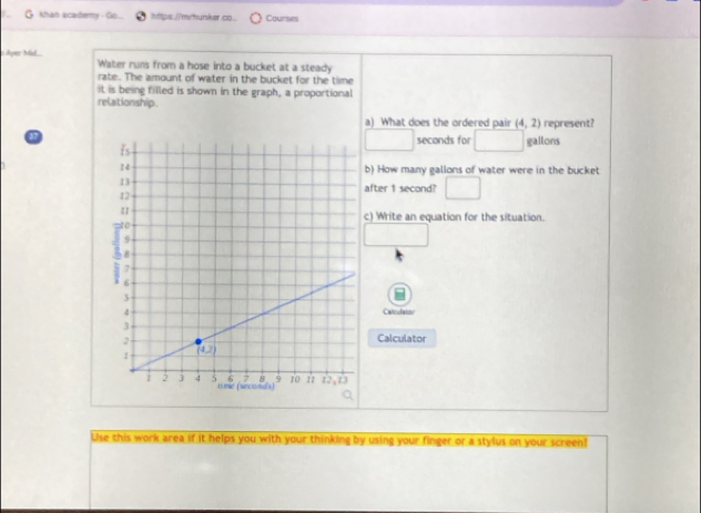 Khan scadermy - Go... https.//mrhunker co. Courses
Ayer Mid.. Water runs from a hose into a bucket at a steady
rate. The amount of water in the bucket for the time
it is being filled is shown in the graph, a proportional
relationship .
a) What does the ordered pair (4,2) represent?
aseconds for □  □  gallons
b) How many gallons of water were in the bucket
after 1 second? □
c) Write an equation for the situation.
Calculatoi
Calculator
Use this work area if it helps you with your thinking by using your finger or a stylus on your screen!