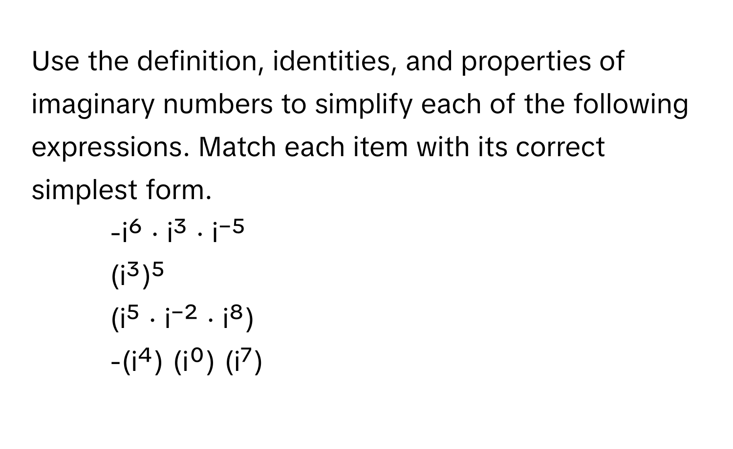 Use the definition, identities, and properties of imaginary numbers to simplify each of the following expressions. Match each item with its correct simplest form.

1.  -i⁶ · i³ · i⁻⁵
2.  (i³)⁵
3.  (i⁵ · i⁻² · i⁸)
4.  -(i⁴) (i⁰) (i⁷)