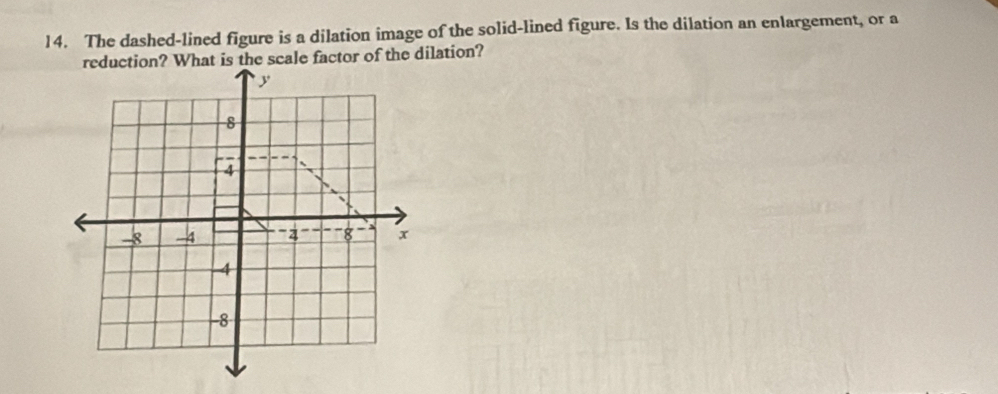 The dashed-lined figure is a dilation image of the solid-lined figure. Is the dilation an enlargement, or a 
reduction? What is the scale factor of the dilation?
y
8
4
-8 -4 '2 8 x
4
-8