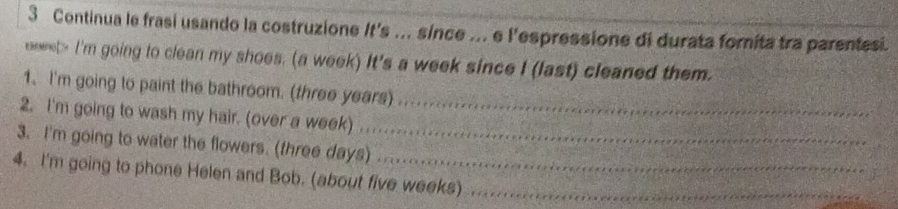 Continua le frasi usando la costruzione It's .. since ... e l'espressione di durata forita tra parentesi. 
eneret> I'm going to clean my shoes. (a week) It's a week since I (last) cleaned them. 
1. I'm going to paint the bathroom. (three years) 
2. I'm going to wash my hair. (over a week) . 
_ 
3. I'm going to water the flowers. (three days)_ 
4. I'm going to phone Helen and Bob. (about five weeks)_