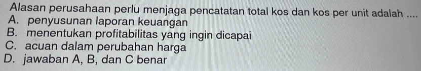 Alasan perusahaan perlu menjaga pencatatan total kos dan kos per unit adalah ...._
A. penyusunan laporan keuangan
B. menentukan profitabilitas yang ingin dicapai
C. acuan dalam perubahan harga
D. jawaban A, B, dan C benar