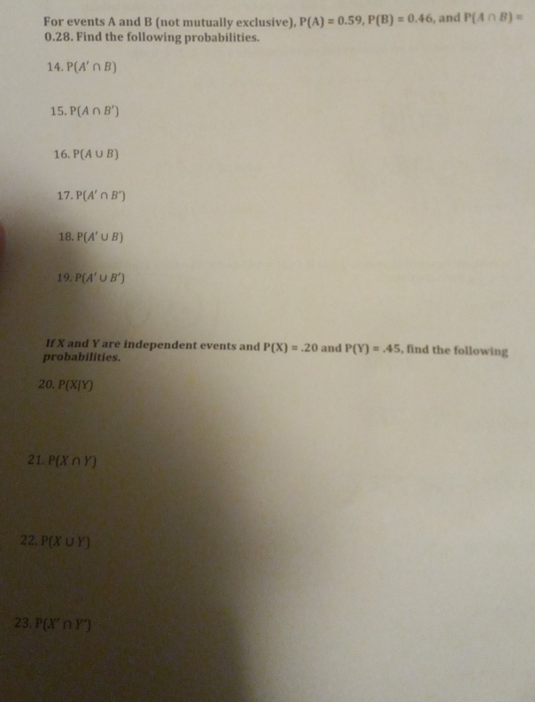 For events A and B (not mutually exclusive), P(A)=0.59, P(B)=0.46 , and P(A∩ B)=
0.28. Find the following probabilities. 
14. P(A'∩ B)
15. P(A∩ B')
16. P(A∪ B)
17. P(A'∩ B')
18. P(A'∪ B)
19. P(A'∪ B')
If X and Y are independent events and P(X)=.20 and P(Y)=.45 , find the following 
probabilities. 
20. P(X/Y)
21. P(X∩ Y)
22. P(X∪ Y)
23. P(X'∩ Y')