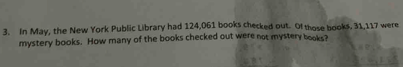 In May, the New York Public Library had 124,061 books checked out. Of those books, 31,117 were 
mystery books. How many of the books checked out were not mystery books?