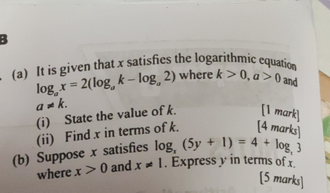 It is given that x satisfies the logarithmic equation
log _ax=2(log _ak-log _a2) where k>0, a>0 and
a!= k. 
(i) State the value of k. 
[1 mark] 
(ii) Find x in terms of k. 
[4 mar ksl 
(b) Suppose x satisfies log _x(5y+1)=4+log _t3
where x>0 and x!= 1. Express y in terms of x. 
[5 marks]