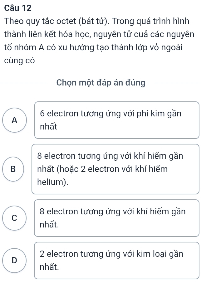 Theo quy tắc octet (bát tử). Trong quá trình hình
thành liên kết hóa học, nguyên tử cuả các nguyên
tố nhóm A có xu hướng tạo thành lớp vỏ ngoài
cùng có
Chọn một đáp án đúng
A 6 electron tương ứng với phi kim gần
nhất
8 electron tương ứng với khí hiếm gần
B nhất (hoặc 2 electron với khí hiếm
helium).
C 8 electron tương ứng với khí hiếm gần
nhất.
D 2 electron tương ứng với kim loại gần
nhất.