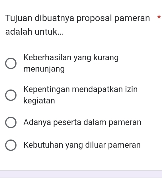 Tujuan dibuatnya proposal pameran *
adalah untuk...
Keberhasilan yang kurang
menunjang
Kepentingan mendapatkan izin
kegiatan
Adanya peserta dalam pameran
Kebutuhan yang diluar pameran