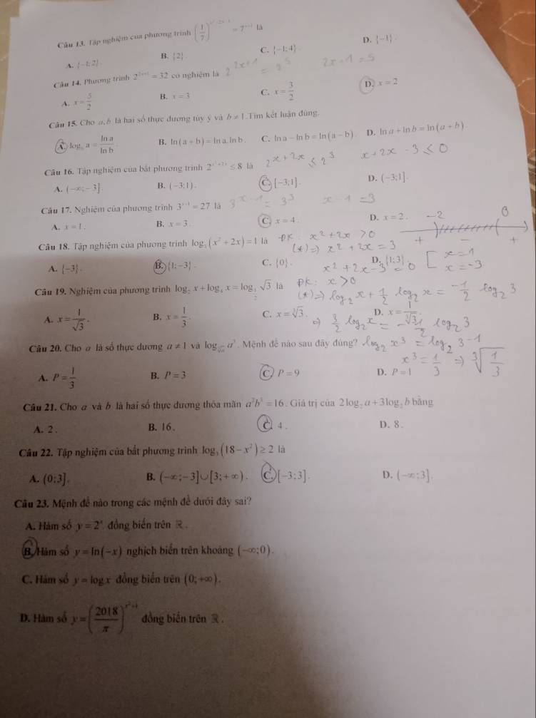 Tập nghiệm của phương trình ( 1/7 )^n'-2x-1=7^(n-1)(a
D.  -1 .
A. (-1,2) B.  2 C.  -1:4
Cầu 14, Phương trình 2^(2i+1+1)=32 có nghiệm là
A. x= 5/2  B. x=3 C. x= 3/2  D.
x=2
Câu 15. Cho a, 8 là hai số thực đương túy ý và h!= 1 Tim kết luận đùng
C. log _aa= ln a/ln b  B. ln (a+b)=ln aln b C. ln a-ln b=ln (a-b) D. ln a+ln b=ln (a+b).
Câu 16. Tập nghiệm của bất phương trình 2^(x^1)+7x≤ 8 là
[-3;1].
A. (-x;-3] B. (-3:1). D. (-3;1].
a3
Câu 17. Nghiệm của phương trình 3^(x-1)=27 lā
A. x=1. B. x=3. C. x=4. D. x=2. -2
Câu 18. Tập nghiệm của phương trình log _3(x^2+2x)=1 lā
A.  -3 . B  1;-3 - C.  0 .
Câu 19. Nghiệm của phương trình log _2x+log _4x=log sqrt(3) là
A. x= 1/sqrt(3) . B. x= 1/3 . C. x=sqrt[3](3).
Câu 20. Cho ơ là số thực dương a!= 1 và log _sqrt[3](a)a^3 Mệnh để nào sau đây đúng?
A. P= 1/3  B. P=3 C P=9 D. P=1
Câu 21. Cho a và b là hai số thực đương thóa mãn a^2b^2=16. Giả trị của 2log _2a+3log _2 b bāng
A. 2 . B. 16 .
C4 D. 8 .
Câu 22. Tập nghiệm của bắt phương trình log _3(18-x^2)≥ 2 là
B.
A. (0:3]. (-∈fty ;-3]∪ [3;+∈fty ) C [-3;3]. D. (-∈fty ;3]
Câu 23. Mệnh để nào trong các mệnh đề dưới đây sai?
A. Hàm số y=2^x đồng biến trên R 
B Hàm số y=ln (-x) nghịch biến trên khoáng (-∈fty ;0).
C. Hám số y=log x đồng biến trên (0;+∈fty ).
D. Hàm số y=( 2018/π  )^r^2+1 đồng biến trên R .