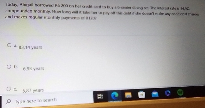 Today, Abigail borrowed R6 200 on her credit card to buy a 6 -seater dining set. The interest rate is 14,9%.
compounded monthly. How long will it take her to pay off this debt if she doesn't make any additional charges
and makes regular monthly payments of R120?
a. 83,14 years
b. 6,93 years
c. 5,87 years
Type here to search