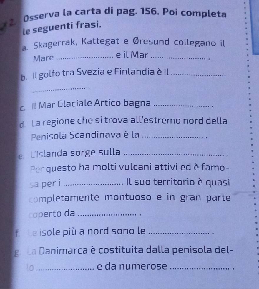 Osserva la carta di pag. 156. Poi completa 
le seguenti frasi. 
a. Skagerrak, Kattegat e Øresund collegano il 
Mare_ 
e il Mar_ 
b. Il golfo tra Svezia e Finlandia è il_ 
_ 
c. Il Mar Glaciale Artico bagna_ 
d. La regione che si trova all'estremo nord della 
Penisola Scandinava è la_ 
e. L'Islanda sorge sulla_ 
Per questo ha molti vulcani attivi ed è famo- 
sa per i _Il suo territorio è quasi 
completamente montuoso e in gran parte 
coperto da_ 
fi Le isole più a nord sono le_ 
go La Danimarca è costituita dalla penisola del- 
io _e da numerose_