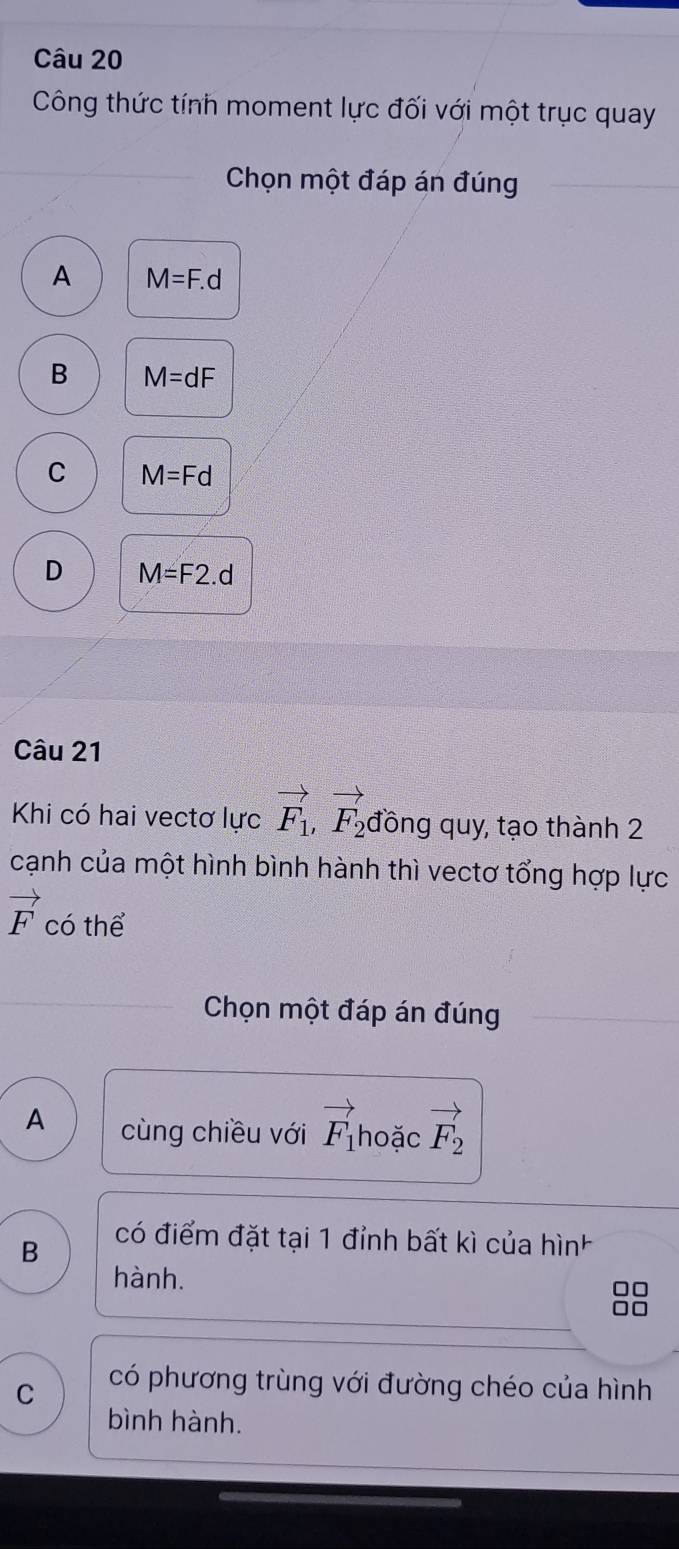 Công thức tính moment lực đối với một trục quay
Chọn một đáp án đúng
A M=F.d
B M=dF
C M=Fd
D M=F2.d
Câu 21
Khi có hai vectơ lực vector F_1,vector F_2 đồng quy, tạo thành 2
cạnh của một hình bình hành thì vectơ tổng hợp lực
vector F có thể
Chọn một đáp án đúng
A cùng chiều với vector F_1 hoặc vector F_2
B
có điểm đặt tại 1 đỉnh bất kì của hình
hành.
88
C có phương trùng với đường chéo của hình
bình hành.